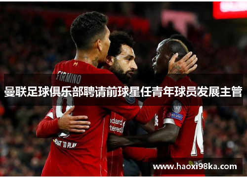 曼联足球俱乐部聘请前球星任青年球员发展主管